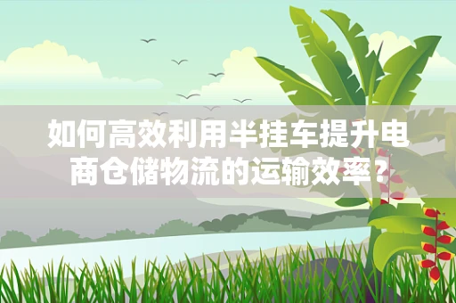如何高效利用半挂车提升电商仓储物流的运输效率？
