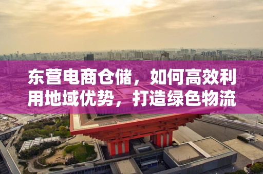 东营电商仓储，如何高效利用地域优势，打造绿色物流新篇章？