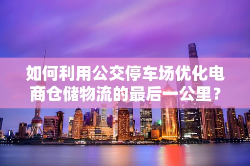如何利用公交停车场优化电商仓储物流的最后一公里？