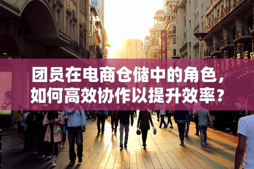 团员在电商仓储中的角色，如何高效协作以提升效率？