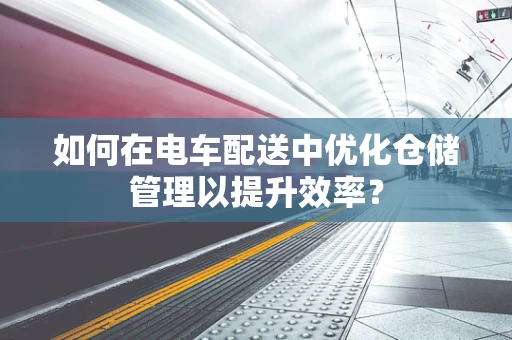 如何在电车配送中优化仓储管理以提升效率？