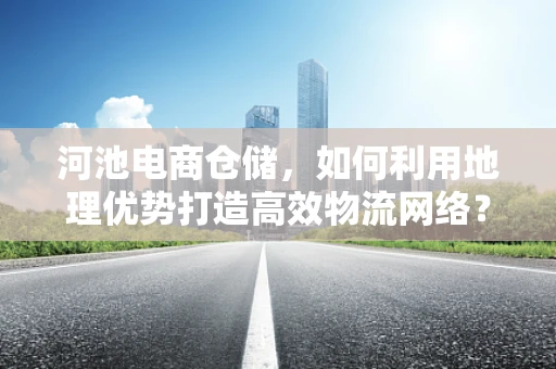 河池电商仓储，如何利用地理优势打造高效物流网络？