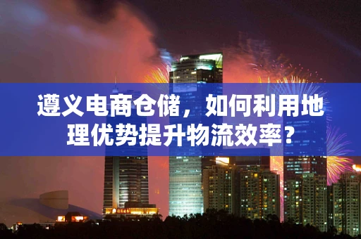 遵义电商仓储，如何利用地理优势提升物流效率？