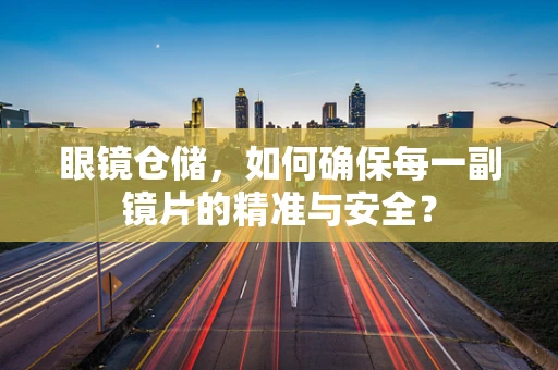 眼镜仓储，如何确保每一副镜片的精准与安全？
