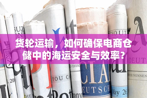货轮运输，如何确保电商仓储中的海运安全与效率？