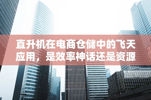 直升机在电商仓储中的飞天应用，是效率神话还是资源浪费？