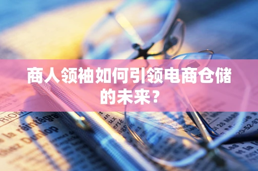 商人领袖如何引领电商仓储的未来？