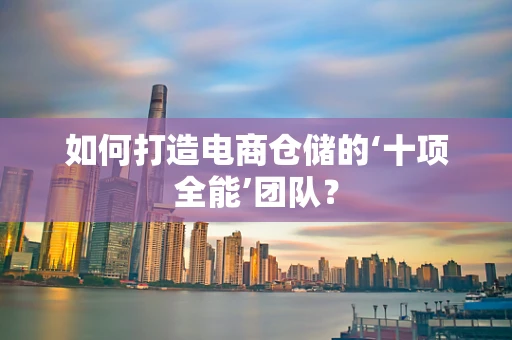 如何打造电商仓储的‘十项全能’团队？