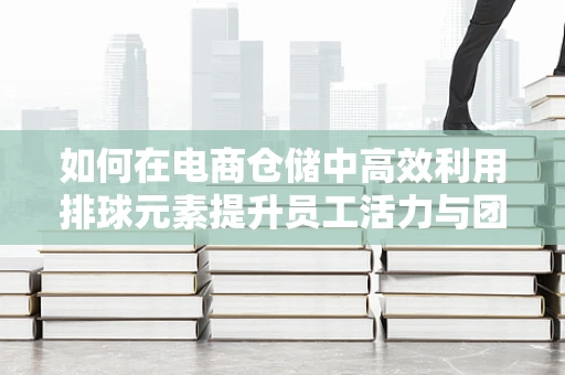 如何在电商仓储中高效利用排球元素提升员工活力与团队协作？