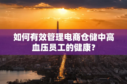 如何有效管理电商仓储中高血压员工的健康？