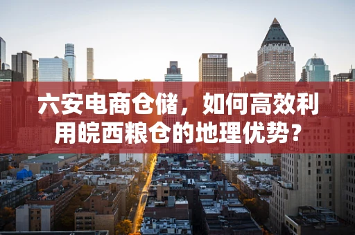 六安电商仓储，如何高效利用皖西粮仓的地理优势？