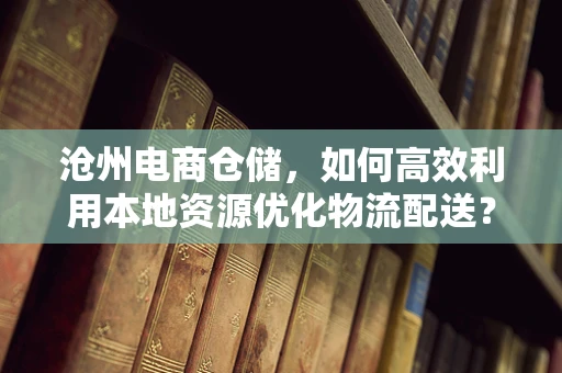 沧州电商仓储，如何高效利用本地资源优化物流配送？