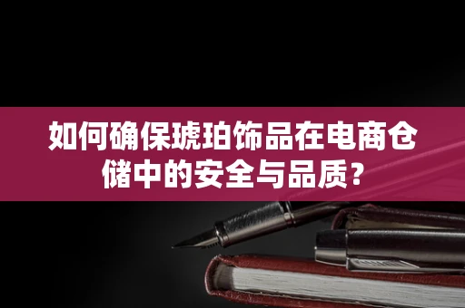 如何确保琥珀饰品在电商仓储中的安全与品质？