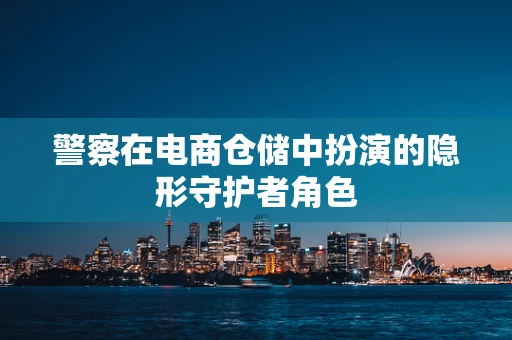警察在电商仓储中扮演的隐形守护者角色