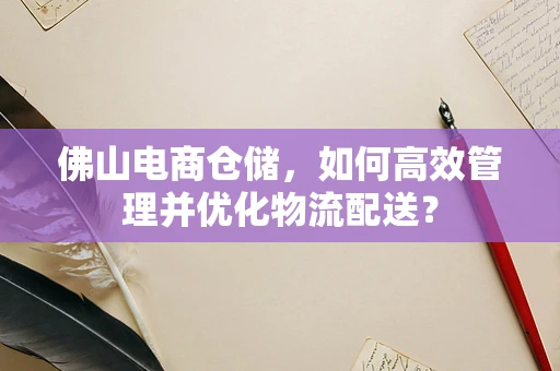 佛山电商仓储，如何高效管理并优化物流配送？