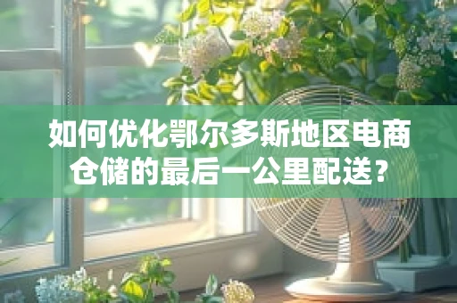 如何优化鄂尔多斯地区电商仓储的最后一公里配送？