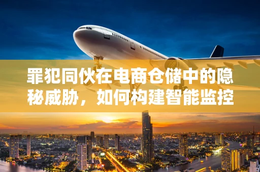 罪犯同伙在电商仓储中的隐秘威胁，如何构建智能监控防线？