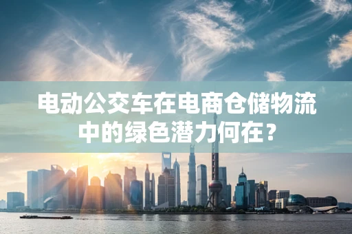 电动公交车在电商仓储物流中的绿色潜力何在？