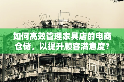 如何高效管理家具店的电商仓储，以提升顾客满意度？