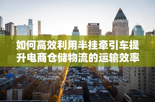 如何高效利用半挂牵引车提升电商仓储物流的运输效率？