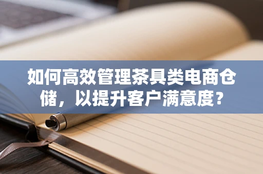 如何高效管理茶具类电商仓储，以提升客户满意度？
