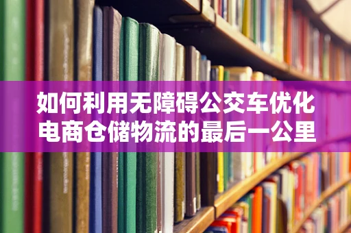 如何利用无障碍公交车优化电商仓储物流的最后一公里？