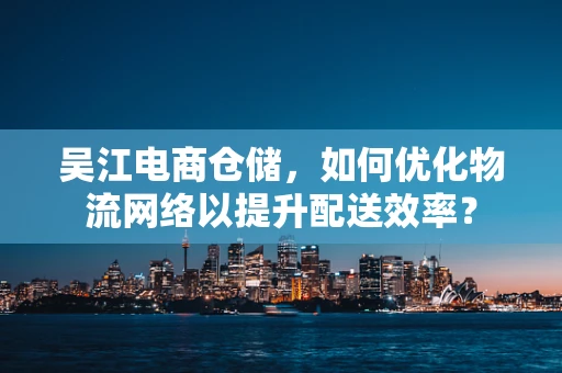 吴江电商仓储，如何优化物流网络以提升配送效率？