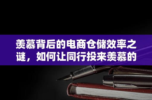 羡慕背后的电商仓储效率之谜，如何让同行投来羡慕的目光？