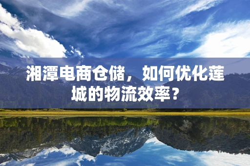 湘潭电商仓储，如何优化莲城的物流效率？