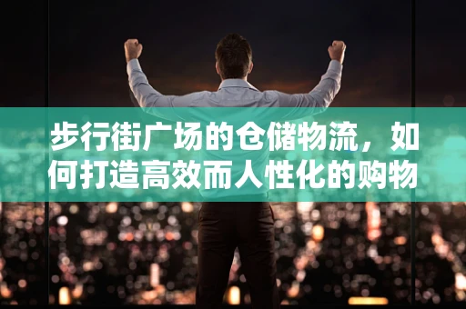步行街广场的仓储物流，如何打造高效而人性化的购物体验？