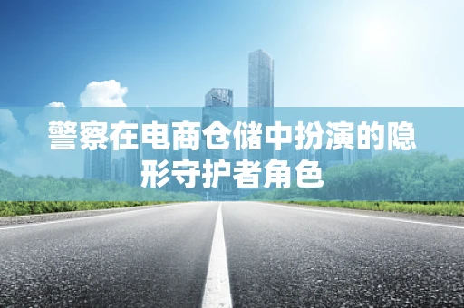 警察在电商仓储中扮演的隐形守护者角色