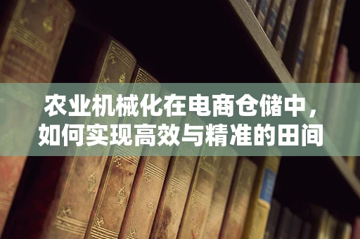 农业机械化在电商仓储中，如何实现高效与精准的田间到餐桌之旅？