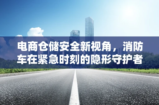 电商仓储安全新视角，消防车在紧急时刻的隐形守护者