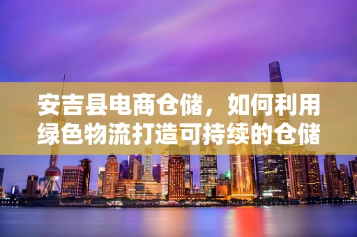 安吉县电商仓储，如何利用绿色物流打造可持续的仓储解决方案？