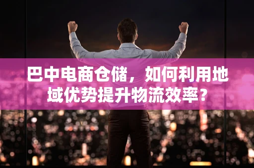 巴中电商仓储，如何利用地域优势提升物流效率？