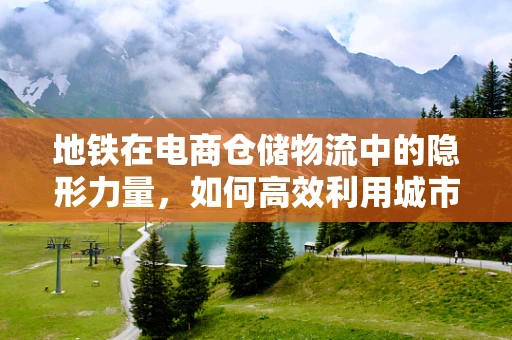 地铁在电商仓储物流中的隐形力量，如何高效利用城市轨道交通？