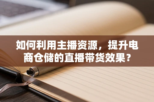 如何利用主播资源，提升电商仓储的直播带货效果？