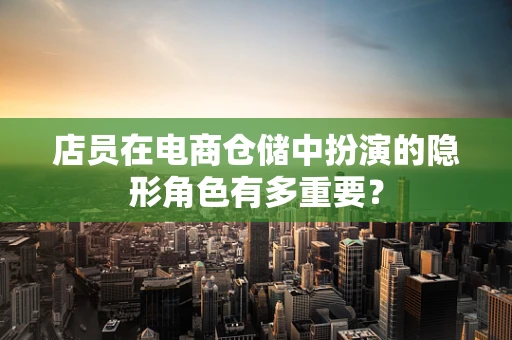 店员在电商仓储中扮演的隐形角色有多重要？