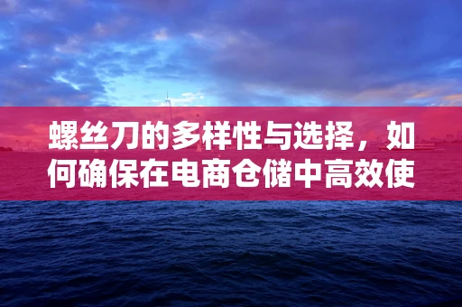 螺丝刀的多样性与选择，如何确保在电商仓储中高效使用？