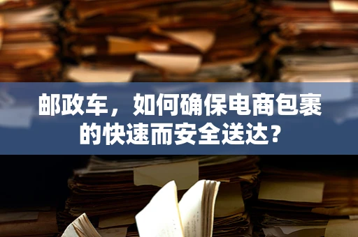 邮政车，如何确保电商包裹的快速而安全送达？