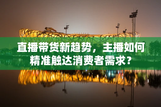 直播带货新趋势，主播如何精准触达消费者需求？
