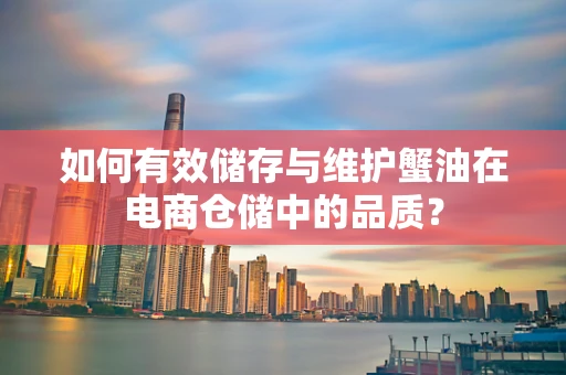 如何有效储存与维护蟹油在电商仓储中的品质？