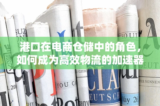 港口在电商仓储中的角色，如何成为高效物流的加速器？