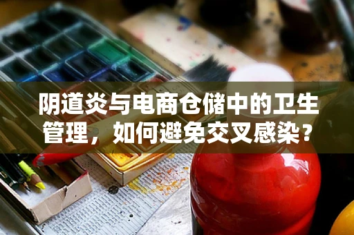 阴道炎与电商仓储中的卫生管理，如何避免交叉感染？