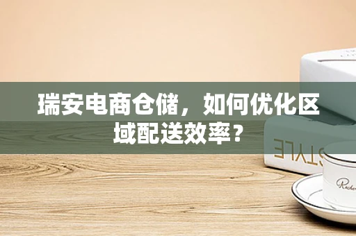 瑞安电商仓储，如何优化区域配送效率？