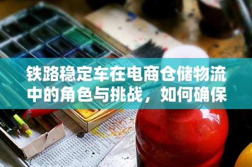 铁路稳定车在电商仓储物流中的角色与挑战，如何确保运输的稳定与高效？