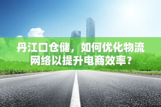 丹江口仓储，如何优化物流网络以提升电商效率？