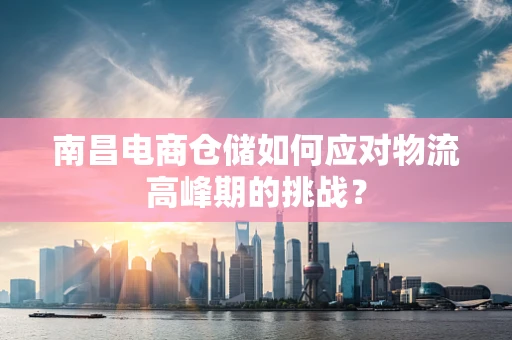 南昌电商仓储如何应对物流高峰期的挑战？