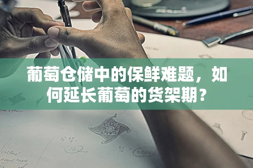葡萄仓储中的保鲜难题，如何延长葡萄的货架期？