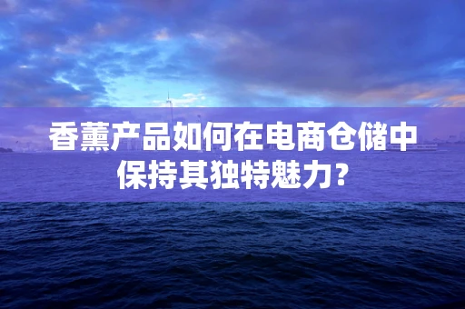 香薰产品如何在电商仓储中保持其独特魅力？